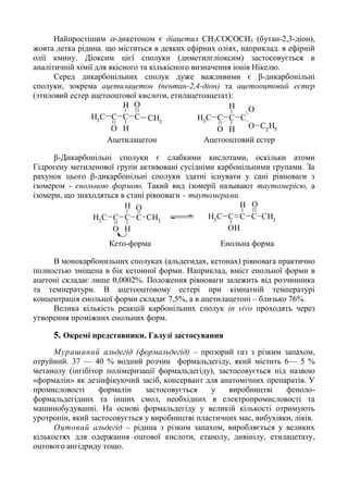 Найпростішим -дикетоном є діацетил CH3COCOCH3 (бутан-2,3-діон),
жовта летка рідина. що міститься в деяких ефірних оліях, наприклад. в ефірній
олії кмину. Діоксим цієї сполуки (диметилгліоксим) застосовується в
аналітичній хімії для якісного та кількісного визначення іонів Нікелю.
Серед дикарбонільних сполук дуже важливими є β-дикарбонільні
сполуки, зокрема ацетилацетон (пентан-2,4-діон) та ацетооцтовий естер
(этиловий естер ацетооцтової кислоти, етилацетоацетат):
CH3
C C
O
C
H
H O
O C2
H5
CH3
C C
O
C
H
H O
CH3
Ацетилацетон Ацетооцтовий естер
β-Дикарбонільні сполуки є слабкими кислотами, оскільки атоми
Гідрогену метиленової групи активовані сусідніми карбонільними групами. За
рахунок цього β-дикарбонільні сполуки здатні існувати у сані рівноваги з
ізомером - енольною формою. Такий вид ізомерії называют таутомерією, а
ізомери, що знаходяться в стані рівноваги – таутомерами.
CH3
C C
O
C
H
H O
CH3
CH3
C C
OH
C
H O
CH3
Кето-форма Енольна форма
В монокарбонильних сполуках (альдегидах, кетонах) рівновага практично
полностью зміщена в бік кетонної форми. Наприклад, вміст енольної форми в
ацетоні складає лише 0,0002%. Положення рівноваги залежить від розчинника
та температури. В ацетооцтовому естері при кімнатній температурі
концентрація енольної форми складає 7,5%, а в ацетилацетоні – близько 76%.
Велика кількість реакцій карбонільних сполук in vivo проходять через
утворення проміжних енольних форм.
5. Окремі представники. Галузі застосування
Мурашиний альдегід (формальдегід) – прозорий газ з різким запахом,
отруйний. 37 — 40 % водний розчин формальдегіду, який містить 6— 5 %
метанолу (інгібітор полімеризації формальдегіду), застосовується під назвою
«формалін» як дезінфікуючий засіб, консервант для анатомічних препаратів. У
промисловості формалін застосовується у виробництві феноло-
формальдегідних та інших смол, необхідних в електропромисловості та
машинобудуванні. На основі формальдегіду у великій кількості отримують
уротропін, який застосовується у виробництві пластичних мас, вибухівки, ліків.
Оцтовий альдегід – рідина з різким запахом, виробляється у великих
кількостях для одержання оцтової кислоти, етанолу, дивінілу, етилацетату,
оцтового ангідриду тощо.
 