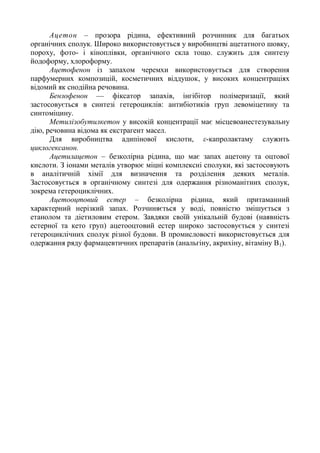 Ацетон – прозора рідина, ефективний розчинник для багатьох
органічних сполук. Широко використовується у виробництві ацетатного шовку,
пороху, фото- і кіноплівки, органічного скла тощо. служить для синтезу
йодоформу, хлороформу.
Ацетофенон із запахом черемхи використовується для створення
парфумерних композицій, косметичних віддушок, у високих концентраціях
відомий як снодійна речовина.
Бензофенон — фіксатор запахів, інгібітор полімеризації, який
застосовується в синтезі гетероциклів: антибіотиків груп левоміцетину та
синтоміцину.
Метилізобутилкетон у високій концентрації має місцевоанестезувальну
дію, речовина відома як екстрагент масел.
Для виробництва адипінової кислоти, ε-капролактаму служить
циклогексанон.
Ацетилацетон – безколірна рідина, що має запах ацетону та оцтової
кислоти. З іонами металів утворює міцні комплексні сполуки, які застосовують
в аналітичній хімії для визначення та розділення деяких металів.
Застосовується в органічному синтезі для одержання різноманітних сполук,
зокрема гетероциклічних.
Ацетооцтовий естер – безколірна рідина, який притаманний
характерний нерізкий запах. Розчиняється у воді, повністю змішується з
етанолом та діетиловим етером. Завдяки своїй унікальній будові (наявність
естерної та кето груп) ацетооцтовий естер широко застосовується у синтезі
гетероциклічних сполук різної будови. В промисловості використовується для
одержання ряду фармацевтичних препаратів (анальгіну, акрихіну, вітаміну В1).
 