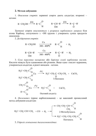 2. Методи добування
1. Окиснення спиртів: первинні спирти дають альдегіди; вторинні –
кетони:
R CH2
OH R C
O
H
R CH R'
OH
R C R'
O
[O] [O]
Третинні спирти окиснюються з розривом карбонового ланцюга біля
атома Карбону, сполученого з −ОН групою і утворюють суміш продуктів
окиснення.
2. Дегідрування спиртів:
R CH2
OH R C
O
H
R CH R'
OH
R C R'
O
Cu
Cu
+
H2
H2
+
300 - 400ºC
300 - 400ºC
3. Суха перегонка кальцієвих або барієвих солей карбонових кислот.
Кислоти можуть бути однаковими або різними. Якщо одна з кислот мурашина,
утворюються альдегіди, в решті випадків – кетони.
CH3
CH2
C
O
O
CH3
CH2
C
O
O
Ca
C
O
O
CH3
C
O
O
Ca
H
CH3
CH2
C CH2
CH3
O
CH3
C
O
H
Ctº
+ CaCO3
tºC
+ CaCO3
3-Пентанон
Оцтовий альдегід
4. Оксосинтез (пряме карбонілювання) – це важливий промисловий
метод добування альдегідів:
CH3
CH2
CH CH2
CH3
CH2
CH2
CH2
C
O
H
CH3
CH2
CH C
O
HCH3
+ +СО Н2
Пентаналь
2-Метилбутаналь
5. Гідроліз гемінальних дигалогенопохідних:
 