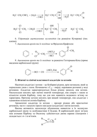 CH3
CH2
CHCl2
CH3
CH2
C
OH
OH
H CH3
CH2
C
O
H
H2O
- H2O- 2 HCl
+ 2
C CH3
CH3
Cl
Cl
- H2
O
C CH3
CH3
OH
OH
CH3
C CH3
O
H2O
- 2 HCl
+ 2
6. Гідратація ацетиленових вуглеводнів (за реакцією Кучерова) (див.
алкіни).
7. Ацилювання аренів та їх похідних за Фріделем-Крафтсом:
C CH3
O
CH3
C
Cl
O
- HCl
+
(AlCl3)
8. Ацилювання аренів та їх похідних за реакцією Гаттермана-Коха (пряме
введення карбонільної групи):
C
O
H(AlCl3
б/в)
СОHCl+ +
3. Фізичні та хімічні властивості альдегідів та кетонів
Насичені альдегіди і кетони – це безбарвні рідини, крім метаналю, який за
нормальних умов є газом. Починаючи з С16 – тверді, переважно розчинні у воді
речовини. Альдегіди характеризуються більш різким запахом, ніж кетони.
Оксосполуки киплять при значно нижчій температурі, ніж спирти з такою ж
кількістю атомів Карбону, тому що для них наявність водневого зв’язку не
характерна. Причому кетони киплять при вищий температурі, ніж альдегіди з
однаковою кількістю атомів Карбону.
Ароматичні альдегіди та кетони – прозорі рідини або кристалічні
речовини, часто з запахом гіркого мигдалю (альдегіди) і квітів (кетони).
Висока активність оксосполук обумовлена наявністю в їх молекулах
карбонільної групи та особливостями її будови. В карбонільній групі зв’язок
між атомами Карбону та Оксигену здійснюється двома парами електронів і
складається з σ- і π-зв’язків.
R
C O
H

 