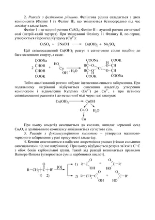 2. Реакція з фелінговою рідиною. Фелінгова рідина складається з двох
компонентів (Фелінг I та Фелінг II), що змішуються безпосередньо під час
досліду з альдегідом.
Фелінг I – це водний розчин СuSO4; Фелінг II – лужний розчин сегнетової
солі (натрій-калій тартрат). При змішуванні Фелінгу I і Фелінгу II, по-перше,
утворюється гідроксид Купруму (Сu2+
):
+ +CuSO4 2NaOH Cu(OH)2 Na2SO4
Цей свіжеосаджений Cu(ОН)2 реагує з сегнетовою сіллю подібно до
багатоатомного спирту, а саме:
H
H
CHOH
CHOH
COOK
COONa
OH
Cu
OH
CH
CH
COOK
COONa
O
O
Cu
CH
CH
COOK
O
O
COONa
- H2O
+2
Тобто аналізований розчин набуває інтенсивно-синього забарвлення. При
подальшому нагріванні відбувається окиснення альдегіду утвореним
комплексом і відновлення Купруму (Сu2+
) до Сu1+
, а при певному
співвідношенні реагентів і до металічної міді через такі сполуки:
Cu(OH)2 CuOH
Cu2O
Cu
H2O
При цьому альдегід окиснюється до кислоти, випадає червоний осад
Сu2О, із зруйнованого комплексу вивільняється сегнетова сіль.
3. Реакція з фуксинсульфітною кислотою – утворення малиново-
червоного забарвлення у разі присутності альдегіду.
4. Кетони окиснюються в набагато жорсткіших умовах (тільки сильними
окиснювачами під час нагрівання). При цьому відбувається розрив зв’язків С−С
з обох боків карбонільної групи. Такий хід реакції визначається правилом
Вагнера-Попова (утворюється суміш карбонових кислот).
C
O
R
OHCH2
R C R'
O
C
O
CH2
OH
R
C
OH
R'
O
C
OH
R'
O
[O]
+
+1)
1)
2) 2)
 