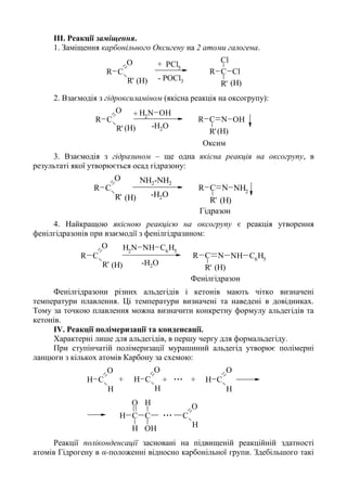 III. Реакції заміщення.
1. Заміщення карбонільного Оксигену на 2 атоми галогена.
C
O
R
R'
CR
R'
Cl
Cl
PCl5
+
- POCl3 (H)(H)
2. Взаємодія з гідроксиламіном (якісна реакція на оксогрупу):
C
O
R
R'
C NR
R'
OH
NH2
OH+
Оксим
-H2O
(H)(H)
3. Взаємодія з гідразином – ще одна якісна реакція на оксогрупу, в
результаті якої утворюється осад гідразону:
C
O
R
R'
C NR
R'
NH2
-H2O
Гідразон
(H)(H)
NH2-NH2
4. Найкращою якісною реакцією на оксогрупу є реакція утворення
фенілгідразонів при взаємодії з фенілгідразином:
C
O
R
R'
C NR
R'
NH C6
H5
NH2
NH C6
H5
-H2O
Фенілгідразон
(H)(H)
Фенілгідразони різних альдегідів і кетонів мають чітко визначені
температури плавлення. Ці температури визначені та наведені в довідниках.
Тому за точкою плавлення можна визначити конкретну формулу альдегідів та
кетонів.
IV. Реакції полімеризації та конденсації.
Характерні лише для альдегідів, в першу чергу для формальдегіду.
При ступінчатій полімеризації мурашиний альдегід утворює полімерні
ланцюги з кількох атомів Карбону за схемою:
C
O
H
H
C
O
H
H
C
O
H
C
O
H
H
C
O
H
H
C
H
OH
+
...
...+ +
Реакції поліконденсації засновані на підвищеній реакційній здатності
атомів Гідрогену в α-положенні відносно карбонільної групи. Здебільшого такі
 