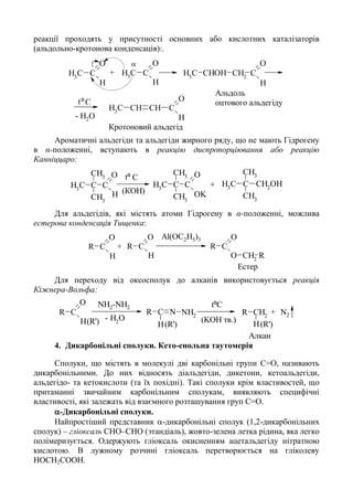 реакції проходять у присутності основних або кислотних каталізаторів
(альдольно-кротонова конденсація):.
C
O
CH2
H
CHOHCH3C
O
CH3
H
C
O
CH3
H
C
O
CH
H
CHCH3
- H2O
C
Альдоль
оцтового альдегідуtº
Кротоновий альдегід
+

Ароматичні альдегіди та альдегіди жирного ряду, що не мають Гідрогену
в α-положенні, вступають в реакцію диспропорціювання або реакцію
Канніццаро:
C
O
C
HCH3
CH3
CH3
C
O
C
OKCH3
CH3
CH3
CH2
OHC
CH3
CH3
CH3
Ctº
(КОН)
+
Для альдегідів, які містять атоми Гідрогену в α-положенні, можлива
естерова конденсація Тищенка:
C
O
R
O CH2
R
C
O
R
H
C
O
R
H
Al(OC2H5)3
Естер
+
Для переходу від оксосполук до алканів використовується реакція
Кіжнера-Вольфа:
CH2
R
H
C
O
R
H
C NR
H
NH2
- H2
O
tºC
(R')(R')(R')
NH2-NH2
(KOH тв.)
N2
Алкан
+
4. Дикарбонільні сполуки. Кето-енольна таутомерія
Сполуки, що містять в молекулі дві карбонільні групи С=О, називають
дикарбонільними. До них відносять діальдегіди, дикетони, кетоальдегіди,
альдегідо- та кетокислоти (та їх похідні). Такі сполуки крім властивостей, що
притаманні звичайним карбонільним сполукам, виявляють специфічні
властивості, які залежать від взаємного розташування груп С=О.
-Дикарбонільні сполуки.
Найпростіший представник -дикарбонільні сполук (1,2-дикарбонільних
сполук) – гліоксаль CHO–CHO (этандіаль), жовто-зелена летка рідина, яка легко
полімеризується. Одержують гліоксаль окисненням ацетальдегіду нітратною
кислотою. В лужному розчині гліоксаль перетворюється на гліколеву
HOCH2COOH.
 