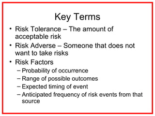 Key Terms
• Risk Tolerance – The amount of
acceptable risk
• Risk Adverse – Someone that does not
want to take risks
• Risk Factors
– Probability of occurrence
– Range of possible outcomes
– Expected timing of event
– Anticipated frequency of risk events from that
source
 