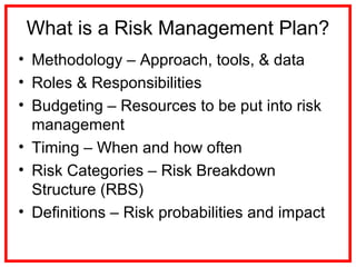 What is a Risk Management Plan?
• Methodology – Approach, tools, & data
• Roles & Responsibilities
• Budgeting – Resources to be put into risk
management
• Timing – When and how often
• Risk Categories – Risk Breakdown
Structure (RBS)
• Definitions – Risk probabilities and impact
 