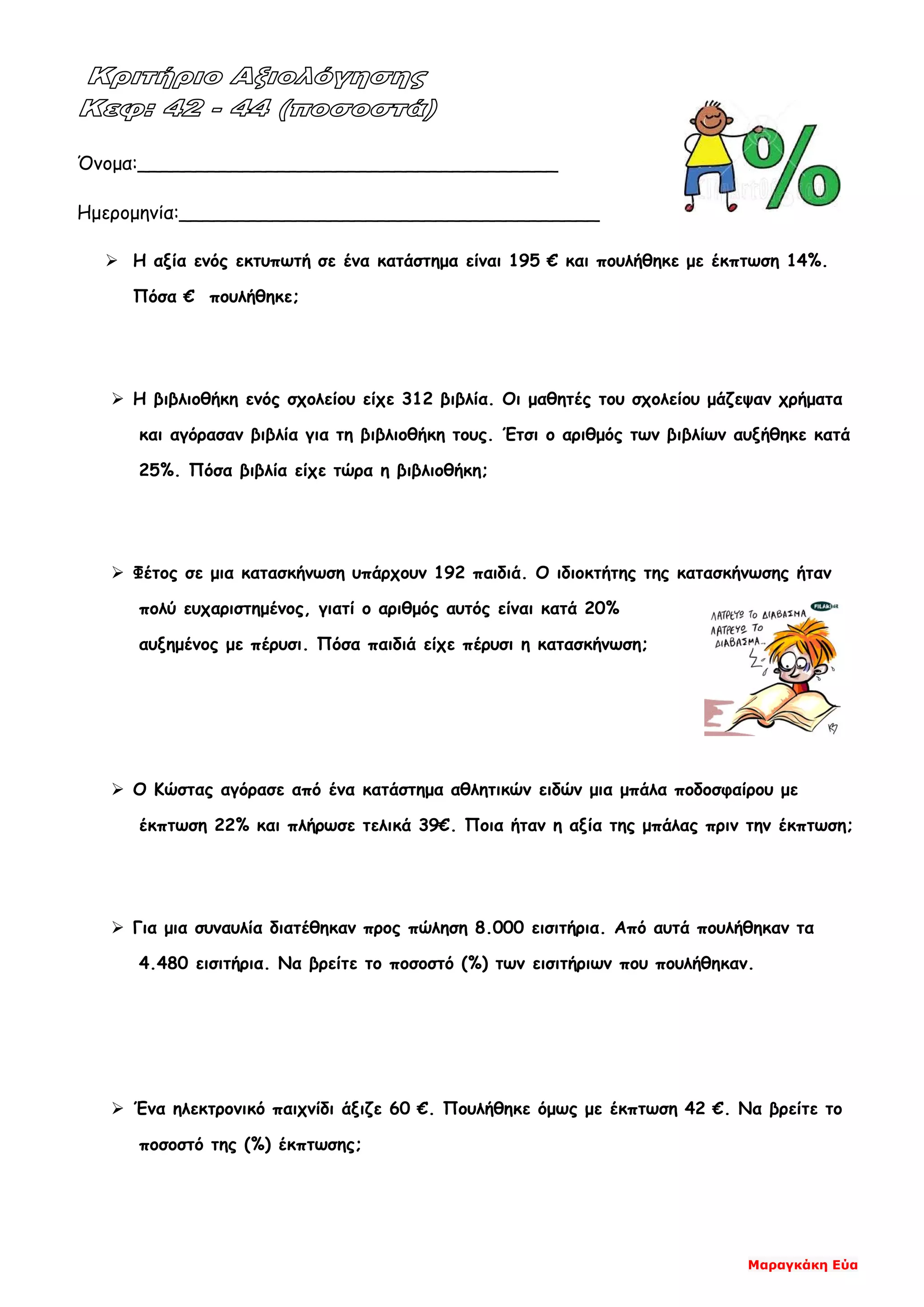 Μαραγκάκη Εύα
Όνομα:____________________________________
Ημερομηνία:____________________________________
 Η αξία ενός εκτυπωτή σε ένα κατάστημα είναι 195 € και πουλήθηκε με έκπτωση 14%.
Πόσα € πουλήθηκε;
 Η βιβλιοθήκη ενός σχολείου είχε 312 βιβλία. Οι μαθητές του σχολείου μάζεψαν χρήματα
και αγόρασαν βιβλία για τη βιβλιοθήκη τους. Έτσι ο αριθμός των βιβλίων αυξήθηκε κατά
25%. Πόσα βιβλία είχε τώρα η βιβλιοθήκη;
 Φέτος σε μια κατασκήνωση υπάρχουν 192 παιδιά. Ο ιδιοκτήτης της κατασκήνωσης ήταν
πολύ ευχαριστημένος, γιατί ο αριθμός αυτός είναι κατά 20%
αυξημένος με πέρυσι. Πόσα παιδιά είχε πέρυσι η κατασκήνωση;
 Ο Κώστας αγόρασε από ένα κατάστημα αθλητικών ειδών μια μπάλα ποδοσφαίρου με
έκπτωση 22% και πλήρωσε τελικά 39€. Ποια ήταν η αξία της μπάλας πριν την έκπτωση;
 Για μια συναυλία διατέθηκαν προς πώληση 8.000 εισιτήρια. Από αυτά πουλήθηκαν τα
4.480 εισιτήρια. Να βρείτε το ποσοστό (%) των εισιτήριων που πουλήθηκαν.
 Ένα ηλεκτρονικό παιχνίδι άξιζε 60 €. Πουλήθηκε όμως με έκπτωση 42 €. Να βρείτε το
ποσοστό της (%) έκπτωσης;
 