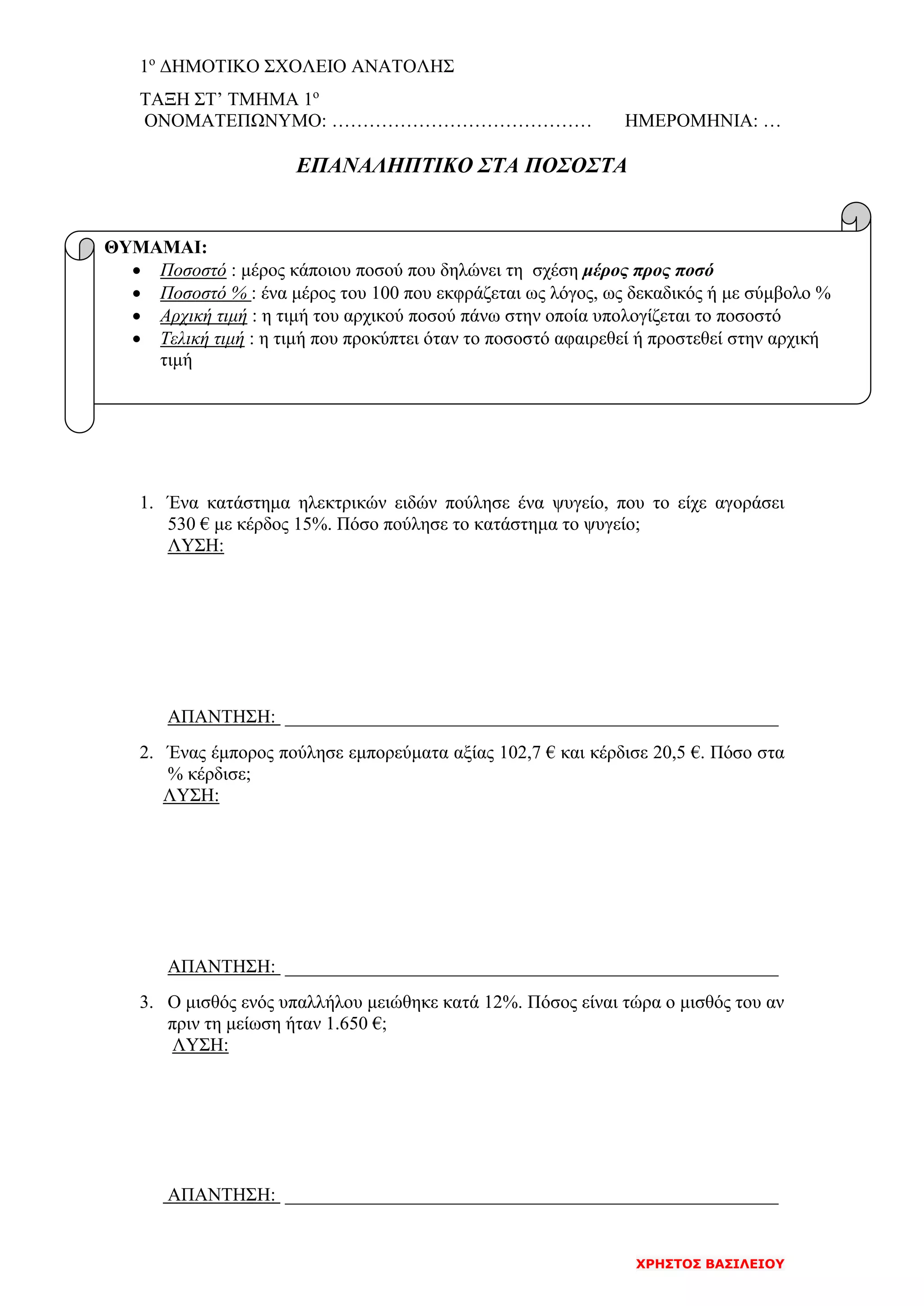 1ο
ΔΗΜΟΤΙΚΟ ΣΧΟΛΕΙΟ ΑΝΑΤΟΛΗΣ
ΧΡΗΣΤΟΣ ΒΑΣΙΛΕΙΟΥ
ΤΑΞΗ ΣΤ’ ΤΜΗΜΑ 1ο
ΟΝΟΜΑΤΕΠΩΝΥΜΟ: …………………………………… ΗΜΕΡΟΜΗΝΙΑ: …
ΕΠΑΝΑΛΗΠΤΙΚΟ ΣΤΑ ΠΟΣΟΣΤΑ
1. Ένα κατάστημα ηλεκτρικών ειδών πούλησε ένα ψυγείο, που το είχε αγοράσει
530 € με κέρδος 15%. Πόσο πούλησε το κατάστημα το ψυγείο;
ΛΥΣΗ:
ΑΠΑΝΤΗΣΗ: _____________________________________________________
2. Ένας έμπορος πούλησε εμπορεύματα αξίας 102,7 € και κέρδισε 20,5 €. Πόσο στα
% κέρδισε;
ΛΥΣΗ:
ΑΠΑΝΤΗΣΗ: _____________________________________________________
3. Ο μισθός ενός υπαλλήλου μειώθηκε κατά 12%. Πόσος είναι τώρα ο μισθός του αν
πριν τη μείωση ήταν 1.650 €;
ΛΥΣΗ:
ΑΠΑΝΤΗΣΗ: _____________________________________________________
ΘΥΜΑΜΑΙ:
• Ποσοστό : μέρος κάποιου ποσού που δηλώνει τη σχέση μέρος προς ποσό
• Ποσοστό % : ένα μέρος του 100 που εκφράζεται ως λόγος, ως δεκαδικός ή με σύμβολο %
• Αρχική τιμή : η τιμή του αρχικού ποσού πάνω στην οποία υπολογίζεται το ποσοστό
• Τελική τιμή : η τιμή που προκύπτει όταν το ποσοστό αφαιρεθεί ή προστεθεί στην αρχική
τιμή
 