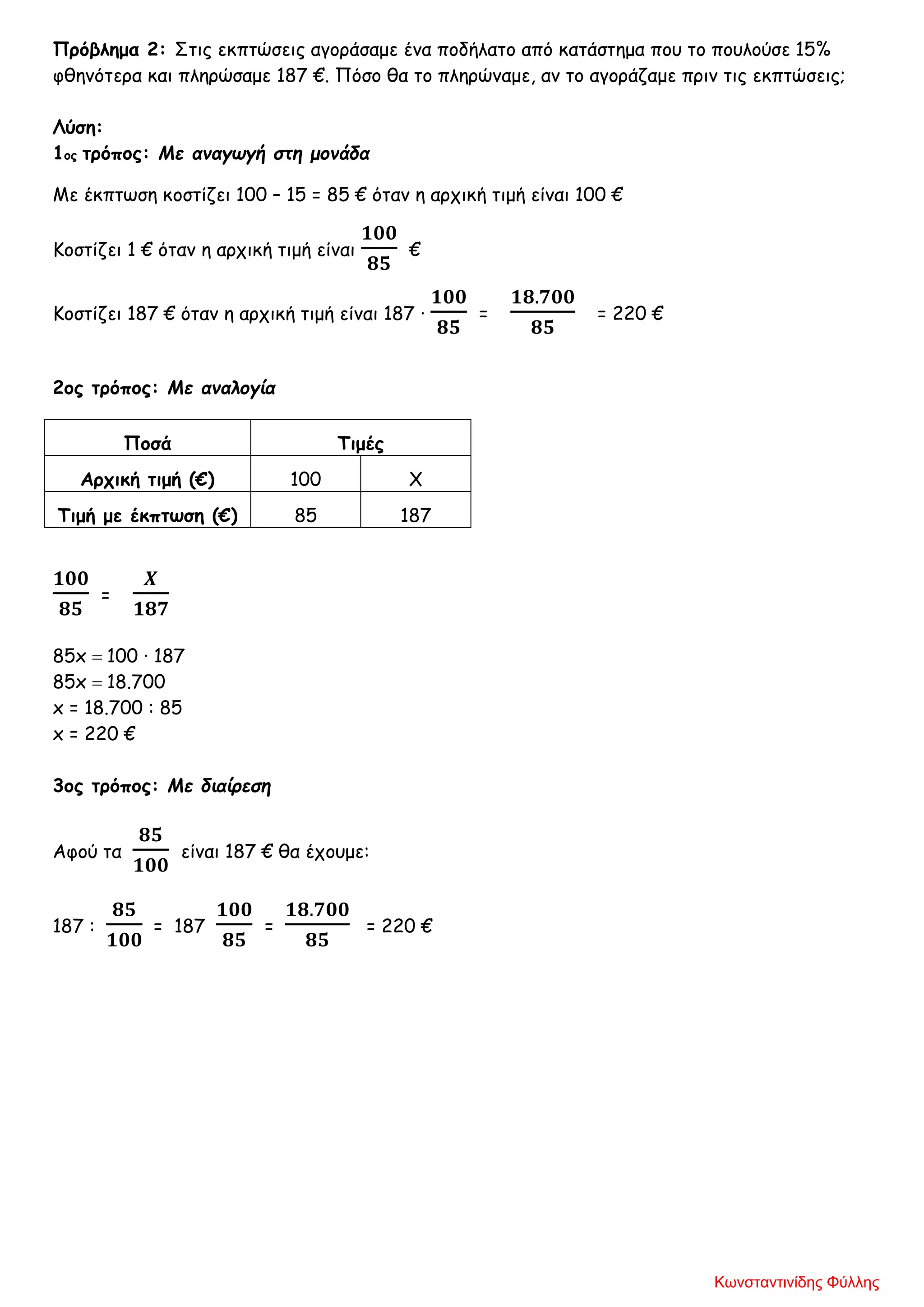 Πρόβλημα 2: Στις εκπτώσεις αγοράσαμε ένα ποδήλατο από κατάστημα που το πουλούσε 15%
φθηνότερα και πληρώσαμε 187 €. Πόσο θα το πληρώναμε, αν το αγοράζαμε πριν τις εκπτώσεις;
Λύση:
1ος τρόπος: Με αναγωγή στη μονάδα
Με έκπτωση κοστίζει 100 – 15 = 85 € όταν η αρχική τιμή είναι 100 €
Κοστίζει 1 € όταν η αρχική τιμή είναι
𝟏𝟎𝟎
𝟖𝟓
€
Κοστίζει 187 € όταν η αρχική τιμή είναι 187 ·
𝟏𝟎𝟎
𝟖𝟓
=
𝟏𝟖.𝟕𝟎𝟎
𝟖𝟓
= 220 €
2ος τρόπος: Με αναλογία
Ποσά Τιμές
Αρχική τιμή (€) 100 Χ
Τιμή με έκπτωση (€) 85 187
𝟏𝟎𝟎
𝟖𝟓
=
𝜲
𝟏𝟖𝟕
85x = 100 · 187
85x = 18.700
x = 18.700 : 85
x = 220 €
3ος τρόπος: Με διαίρεση
Αφού τα
𝟖𝟓
𝟏𝟎𝟎
είναι 187 € θα έχουμε:
187 :
𝟖𝟓
𝟏𝟎𝟎
= 187
𝟏𝟎𝟎
𝟖𝟓
=
𝟏𝟖.𝟕𝟎𝟎
𝟖𝟓
= 220 €
Κωνσταντινίδης Φύλλης
 