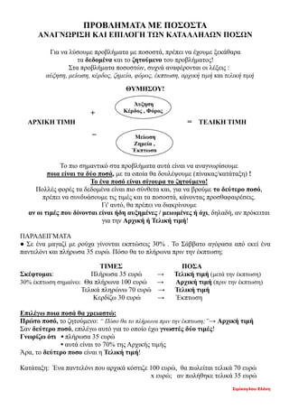 Σιμίκογλου Ελένη
ΠΡΟΒΛΗΜΑΤΑ ΜΕ ΠΟΣΟΣΤΑ
ΑΝΑΓΝΩΡΙΣΗ ΚΑΙ ΕΠΙΛΟΓΗ ΤΩΝ ΚΑΤΑΛΛΗΛΩΝ ΠΟΣΩΝ
Για να λύσουμε προβλήματα με ποσοστά, πρέπει να έχουμε ξεκάθαρα
τα δεδομένα και το ζητούμενο του προβλήματος!
Στα προβλήματα ποσοστών, συχνά αναφέρονται οι λέξεις :
αύξηση, μείωση, κέρδος, ζημεία, φόρος, έκπτωση, αρχική τιμή και τελική τιμή
ΘΥΜΗΣΟΥ!
+
ΑΡΧΙΚΗ ΤΙΜΗ = ΤΕΛΙΚΗ ΤΙΜΗ
_
Το πιο σημαντικό στα προβλήματα αυτά είναι να αναγνωρίσουμε
ποια είναι τα δύο ποσά, με τα οποία θα δουλέψουμε (πίνακας/κατάταξη) !
Το ένα ποσό είναι σίγουρα το ζητούμενο!
Πολλές φορές τα δεδομένα είναι πιο σύνθετα και, για να βρούμε το δεύτερο ποσό,
πρέπει να συνδυάσουμε τις τιμές και τα ποσοστά, κάνοντας προσθαφαιρέσεις.
Γι' αυτό, θα πρέπει να διακρίνουμε
αν οι τιμές που δίνονται είναι ήδη αυξημένες / μειωμένες ή όχι, δηλαδή, αν πρόκειται
για την Αρχική ή Τελική τιμή!
ΠΑΡΑΔΕΙΓΜΑΤΑ
● Σε ένα μαγαζί με ρούχα γίνονται εκπτώσεις 30% . Το Σάββατο αγόρασα από εκεί ένα
παντελόνι και πλήρωσα 35 ευρώ. Πόσο θα το πλήρωνα πριν την έκπτωση;
ΤΙΜΕΣ ΠΟΣΑ
Σκέφτομαι: Πλήρωσα 35 ευρώ → Τελική τιμή (μετά την έκπτωση)
30% έκπτωση σημαίνει: Θα πλήρωνα 100 ευρώ → Αρχική τιμή (πριν την έκπτωση)
Τελικά πληρώνω 70 ευρώ → Τελική τιμή
Κερδίζω 30 ευρώ → Έκπτωση
Επιλέγω ποια ποσά θα χρειαστώ:
Πρώτο ποσό, το ζητούμενο: “ Πόσο θα το πλήρωνα πριν την έκπτωση;”→ Αρχική τιμή
Σαν δεύτερο ποσό, επιλέγω αυτό για το οποίο έχω γνωστές δύο τιμές!
Γνωρίζω ότι ▪ πλήρωσα 35 ευρώ
▪ αυτά είναι το 70% της Αρχικής τιμής
Άρα, το δεύτερο ποσο είναι η Τελική τιμή!
Κατάταξη: Ένα παντελόνι που αρχικά κόστιζε 100 ευρώ, θα πωλείται τελικά 70 ευρώ
x ευρώ; αν πωλήθηκε τελικά 35 ευρώ
Μείωση
Ζημεία ,
Έκπτωση
Άυξηση
Κέρδος , Φόρος
 