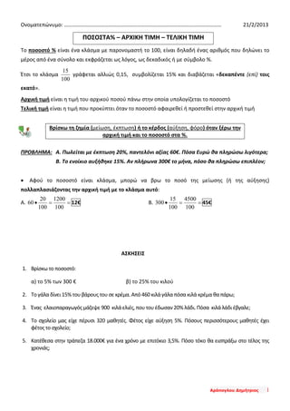 Αράπογλου Δημήτριος 1
Ονοματεπώνυμο: ……………………………………………………………………………………………………… 21/2/2013
ΠΟΣΟΣΤΑ% – ΑΡΧΙΚΗ ΤΙΜΗ – ΤΕΛΙΚΗ ΤΙΜΗ
Το ποσοστό % είναι ένα κλάσμα με παρονομαστή το 100, είναι δηλαδή ένας αριθμός που δηλώνει το
μέρος από ένα σύνολο και εκφράζεται ως λόγος, ως δεκαδικός ή με σύμβολο %.
Έτσι το κλάσμα
100
15
γράφεται αλλιώς 0,15, συμβολίζεται 15% και διαβάζεται «δεκαπέντε (επί) τοις
εκατό».
Αρχική τιμή είναι η τιμή του αρχικού ποσού πάνω στην οποία υπολογίζεται το ποσοστό
Τελική τιμή είναι η τιμή που προκύπτει όταν το ποσοστό αφαιρεθεί ή προστεθεί στην αρχική τιμή
Βρίσκω τη ζημία (μείωση, έκπτωση) ή το κέρδος (αύξηση, φόρο) όταν ξέρω την
αρχική τιμή και το ποσοστό στα %.
ΠΡΟΒΛΗΜΑ: Α. Πωλείται με έκπτωση 20%, παντελόνι αξίας 60€. Πόσα Ευρώ θα πληρώσω λιγότερα;
Β. Το ενοίκιο αυξήθηκε 15%. Αν πλήρωνα 300€ το μήνα, πόσο θα πληρώσω επιπλέον;
• Αφού το ποσοστό είναι κλάσμα, μπορώ να βρω το ποσό της μείωσης (ή της αύξησης)
πολλαπλασιάζοντας την αρχική τιμή με το κλάσμα αυτό:
Α. ==•
100
1200
100
20
60 12€ Β. ==•
100
4500
100
15
300 45€
ΑΣΚΗΣΕΙΣ
1. Βρίσκω το ποσοστό:
α) το 5% των 300 € β) το 25% του κιλού
2. Το γάλα δίνει 15% του βάρους του σε κρέμα. Από 460 κιλά γάλα πόσα κιλά κρέμα θα πάρω;
3. Ένας ελαιοπαραγωγός μάζεψε 900 κιλά ελιές, που του έδωσαν 20% λάδι. Πόσα κιλά λάδι έβγαλε;
4. Το σχολείο μας είχε πέρυσι 320 μαθητές. Φέτος είχε αύξηση 5%. Πόσους περισσότερους μαθητές έχει
φέτοςτο σχολείο;
5. Κατέθεσα στην τράπεζα 18.000€ για ένα χρόνο με επιτόκιο 3,5%. Πόσο τόκο θα εισπράξω στο τέλος της
χρονιάς;
 