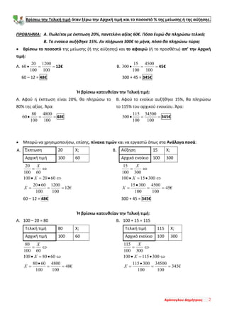 Αράπογλου Δημήτριος 2
Βρίσκω την Τελική τιμή όταν ξέρω την Αρχική τιμή και το ποσοστό % της μείωσης ή της αύξησης.
ΠΡΟΒΛΗΜΑ: Α. Πωλείται με έκπτωση 20%, παντελόνι αξίας 60€. Πόσα Ευρώ θα πληρώσω τελικά;
Β. Το ενοίκιο αυξήθηκε 15%. Αν πλήρωνα 300€ το μήνα, πόσο θα πληρώνω τώρα;
• Βρίσκω το ποσοστό της μείωσης (ή της αύξησης) και το αφαιρώ (ή το προσθέτω) απ’ την Αρχική
τιμή:
Α. ==•
100
1200
100
20
60 12€
60 – 12 = 48€
Β. ==•
100
4500
100
15
300 45€
300 + 45 = 345€
Ή βρίσκω κατευθείαν την Τελική τιμή:
Α. Αφού η έκπτωση είναι 20%, θα πληρώσω το
80% της αξίας. Άρα:
==•
100
4800
100
80
60 48€
Β. Αφού το ενοίκιο αυξήθηκε 15%, θα πληρώσω
το 115% του αρχικού ενοικίου. Άρα:
==•
100
34500
100
115
300 345€
• Μπορώ να χρησιμοποιήσω, επίσης, πίνακα τιμών και να εργαστώ όπως στα Ανάλογα ποσά:
Έκπτωση 20 Χ;
Αρχική τιμή 100 60
€12
100
1200
100
6020
6020100
60100
20
==
•
=
⇔•=•
⇔=
X
X
X
60 – 12 = 48€
Αύξηση 15 Χ;
Αρχικό ενοίκιο 100 300
€45
100
4500
100
30015
30015100
300100
15
==
•
=
⇔•=•
⇔=
X
X
X
300 + 45 = 345€
Ή βρίσκω κατευθείαν την Τελική τιμή:
Α. 100 – 20 = 80
Τελική τιμή 80 Χ;
Αρχική τιμή 100 60
€48
100
4800
100
6080
6080100
60100
80
==
•
=
⇔•=•
⇔=
X
X
X
Β. 100 + 15 = 115
Τελική τιμή 115 Χ;
Αρχικό ενοίκιο 100 300
€345
100
34500
100
300115
300115100
300100
115
==
•
=
⇔•=•
⇔=
X
X
X
Α. Β.
 