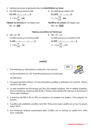 Αράπογλου Δημήτριος 3
• Εναλλακτικά μπορώ να χρησιμοποιήσω την Απλή Μέθοδο των Τριών:
Α. Στα 100€ έχουμε έκπτωση 20€
Στα 60€ » » Χ;
=•=
100
60
20X 12€
Αφαιρώ την έκπτωση απ’ την Αρχική τιμή:
60 – 12 = 48€
Β. Στα 100€ έχουμε αύξηση 15€
Στα 300€ » » Χ;
=•=
100
300
15X 45€
Προσθέτω την αύξηση στην Αρχική τιμή:
300 + 45 = 345€
Ή βρίσκω κατευθείαν την Τελική τιμή:
Α. 100 – 20 = 80
Τα 100€ γίνονται με την έκπτωση 80€
Τα 60€ » » Χ;
€48
100
60
80 =•=X
Β. 100 + 15 = 115
Τα 100€ γίνονται με την αύξηση 115€
Τα 300€ » » Χ;
€345
100
300
115 =•=X
ΑΣΚΗΣΕΙΣ
1. Ένα κατάστημα με ηλεκτρονικούς υπολογιστές έχει έκπτωση
σε όλα τα προϊόντα του 15%. Πόσο θα πληρώσουμε τον υπολογιστή
που βλέπουμε;
2. Ένα χωριό είχε 850 κατοίκους. Τα τελευταία χρόνια μειώθηκε ο πληθυσμός του κατά 8% . Πόσους
κατοίκους έχει τώρα;
3. Το αργό πετρέλαιο στα διυλιστήρια μας δίνει 65% καθαρό πετρέλαιο. Από το καθαρό πετρέλαιο,
όταν το διυλίσουμε, παίρνουμε 60% βενζίνη. Πόσους τόνους βενζίνη θα πάρουμε αν διυλίσουμε 8
τόνους αργό πετρέλαιο;
4. Η Ασπασία είχε 600 €. Με το 20% των χρημάτων της αγόρασε ένα γραφείο. Πόσα χρήματα της
έμειναν;
5. Ο μισθός ενός υπαλλήλου μειώθηκε κατά 35%. Πόσος είναι τώρα ο μισθός του αν πριν τη μείωση
ήταν 1.350 €;
6. Ένα κατάστημα αγόρασε εμπορεύματα αξίας 15.000 € και τα πούλησε με κέρδος 23 %. Πόσα
ευρώ εισέπραξε;
650€
 