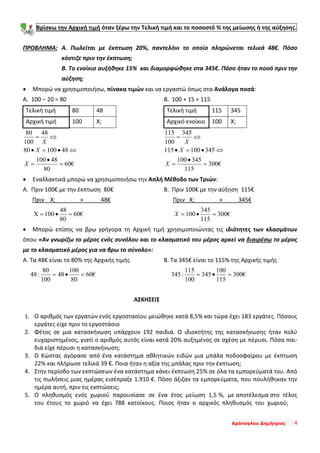 Αράπογλου Δημήτριος 4
Βρίσκω την Αρχική τιμή όταν ξέρω την Τελική τιμή και το ποσοστό % της μείωσης ή της αύξησης.
ΠΡΟΒΛΗΜΑ: Α. Πωλείται με έκπτωση 20%, παντελόνι το οποίο πληρώνεται τελικά 48€. Πόσο
κόστιζε πριν την έκπτωση;
Β. Το ενοίκιο αυξήθηκε 15% και διαμορφώθηκε στα 345€. Πόσο ήταν το ποσό πριν την
αύξηση;
• Μπορώ να χρησιμοποιήσω, πίνακα τιμών και να εργαστώ όπως στα Ανάλογα ποσά:
Α. 100 – 20 = 80
Τελική τιμή 80 48
Αρχική τιμή 100 Χ;
€60
80
48100
4810080
48
100
80
=
•
=
⇔•=•
⇔=
X
X
X
Β. 100 + 15 = 115
Τελική τιμή 115 345
Αρχικό ενοίκιο 100 Χ;
€300
115
345100
345100115
345
100
115
=
•
=
⇔•=•
⇔=
X
X
X
• Εναλλακτικά μπορώ να χρησιμοποιήσω την Απλή Μέθοδο των Τριών:
Α. Πριν 100€ με την έκπτωση 80€
Πριν Χ; » 48€
€60
80
48
100X =•=
Β. Πριν 100€ με την αύξηση 115€
Πριν Χ; » 345€
€300
115
345
100 =•=X
• Μπορώ επίσης να βρω γρήγορα τη Αρχική τιμή χρησιμοποιώντας τις ιδιότητες των κλασμάτων
όπου «Αν γνωρίζω το μέρος ενός συνόλου και το κλασματικό του μέρος αρκεί να διαιρέσω το μέρος
με το κλασματικό μέρος για να βρω το σύνολο»:
Α. Τα 48€ είναι το 80% της Αρχικής τιμής
€60
80
100
48
100
80
:48 =•=
Β. Τα 345€ είναι το 115% της Αρχικής τιμής
€300
115
100
345
100
115
:345 =•=
ΑΣΚΗΣΕΙΣ
1. Ο αριθμός των εργατών ενός εργοστασίου μειώθηκε κατά 8,5% και τώρα έχει 183 εργάτες. Πόσους
εργάτες είχε πριν το εργοστάσιο
2. Φέτος σε μια κατασκήνωση υπάρχουν 192 παιδιά. Ο ιδιοκτήτης της κατασκήνωσης ήταν πολύ
ευχαριστημένος, γιατί ο αριθμός αυτός είναι κατά 20% αυξημένος σε σχέση με πέρυσι. Πόσα παι-
διά είχε πέρυσι η κατασκήνωση;
3. Ο Κώστας αγόρασε από ένα κατάστημα αθλητικών ειδών μια μπάλα ποδοσφαίρου με έκπτωση
22% και πλήρωσε τελικά 39 €. Ποια ήταν η αξία της μπάλας πριν την έκπτωση;
4. Στην περίοδο των εκπτώσεων ένα κατάστημα κάνει έκπτωση 25% σε όλα τα εμπορεύματά του. Από
τις πωλήσεις μιας ημέρας εισέπραξε 1.910 €. Πόσο άξιζαν τα εμπορεύματα, που πουλήθηκαν την
ημέρα αυτή, πριν τις εκπτώσεις;
5. Ο πληθυσμός ενός χωριού παρουσίασε σε ένα έτος μείωση 1,5 %, με αποτέλεσμα στο τέλος
του έτους το χωριό να έχει 788 κατοίκους. Ποιος ήταν ο αρχικός πληθυσμός του χωριού;
 