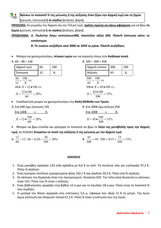 Αράπογλου Δημήτριος 5
ΠΡΟΣΟΧΗ: Αν γνωρίζω την Αρχική και την Τελική τιμή, πρέπει πρώτα να κάνω αφαίρεση για να βρω τη
ζημία (μείωση, έκπτωση) ή το κέρδος (αύξηση, φόρο).
ΠΡΟΒΛΗΜΑ: Α. Πωλείται λόγω εκπτώσεων48€, παντελόνι αξίας 60€. Πόσο% έκπτωση κάνει το
κατάστημα;
Β. Το ενοίκιο αυξήθηκε από 300€ σε 345€ το μήνα. Πόσο% αυξήθηκε;
• Μπορώ να χρησιμοποιήσω, πίνακα τιμών και να εργαστώ όπως στα Ανάλογα ποσά:
Α. 60 – 48 = 12€
Αρχική τιμή 60 100
Έκπτωση 12 Χ;
%20
60
10012
1001260
100
12
60
=
•
=
⇔•=•
⇔=
X
X
X
Β. 345 – 300 = 45€
Αρχικό ενοίκιο 300 100
Αύξηση 45 Χ;
%15
300
10045
10045300
100
45
300
=
•
=
⇔•=•
⇔=
X
X
X
• Εναλλακτικά μπορώ να χρησιμοποιήσω την Απλή Μέθοδο των Τριών:
Α. Στα 60€ έχω έκπτωση 12€
Στα 100€ » Χ;
%20
60
100
12 =•=X
Β. Στα 300€ έχω αύξηση 45€
Στα 100€ » Χ;
%15
300
100
45 =•=X
• Μπορώ να βρω εύκολα και γρήγορα το ποσοστό αν βρω το λόγο της μεταβολής προς την Αρχική
τιμή, αν δηλαδή διαιρέσω το ποσό της αύξησης ή της μείωσης με την Αρχική τιμή:
Α. %20
100
20
20,060:12
60
12
==== Β. %15
100
15
15,0300:45
300
45
====
ΑΣΚΗΣΕΙΣ
1. Ένας μανάβης αγόρασε 120 κιλά αχλάδια με 0,6 € το κιλό. Τα πούλησε όλα και εισέπραξε 97,2 €.
Πόσο % κέρδισε;
2. Ένας έμπορος πούλησε εμπορεύματα αξίας 102,7 € και κέρδισε 20,5 €. Πόσο στα % κέρδισε;
3. Οι κάτοικοι της Κερασιάς ήταν την προηγούμενη δεκαετία 420. Την τελευταία δεκαετία οι κάτοικοι
είναι 525. Πόσο τοις % είναι η αύξηση;
4. Ένας βιβλιοπώλης αγοράζει ένα βιβλίο 12 ευρώ και το πουλάει 18 ευρώ. Πόσο είναι το ποσοστό %
που κερδίζει;
5. Η μητέρα του Νίκου αγόρασε στις εκπτώσεις 5,6 μ. ύφασμα που άξιζε 15 € το μέτρο. Της έγινε
όμως έκπτωση και πλήρωσε τελικά 67,2 €. Πόσο % ήταν η έκπτωση που της έγινε;
Βρίσκω το ποσοστό % της μείωσης ή της αύξησης όταν ξέρω την Αρχική τιμή και τη ζημία
(μείωση, έκπτωση) ή το κέρδος (αύξηση, φόρο).
 