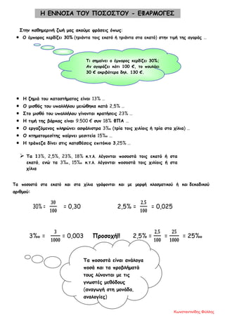 Η ΕΝΝΟΙΑ ΤΟΥ ΠΟΣΟΣΤΟΥ - ΕΦΑΡΜΟΓΕΣ
Στην καθημερινή ζωή μας ακούμε φράσεις όπως:
• Ο έμπορος κερδίζει 30% (τριάντα τοις εκατό ή τριάντα στα εκατό) στην τιμή της αγοράς …
Τι σημαίνει ο έμπορος κερδίζει 30%;
Αν αγοράζει κάτι 100 €, το πουλάει
30 € ακριβότερα δηλ. 130 €.
• Η ζημιά του καταστήματος είναι 13% …
• Ο μισθός του υπαλλήλου μειώθηκα κατά 2,5% …
• Στο μισθό του υπαλλήλου γίνονται κρατήσεις 23% …
• Η τιμή της βάρκας είναι 9.500 € συν 18% ΦΠΑ …
• Ο εργαζόμενος πληρώνει ασφάλιστρα 3‰ (τρία τοις χιλίοις ή τρία στα χίλια) …
• Ο κτηματομεσίτης παίρνει μεσιτεία 15‰ …
• Η τράπεζα δίνει στις καταθέσεις επιτόκιο 3,25% …
 Τα 13%, 2,5%, 23%, 18% κ.τ.λ. λέγονται ποσοστά τοις εκατό ή στα
εκατό, ενώ τα 3‰, 15‰ κ.τ.λ. λέγονται ποσοστά τοις χιλίοις ή στα
χίλια
Τα ποσοστά στα εκατό και στα χίλια γράφονται και με μορφή κλασματικού ή και δεκαδικού
αριθμού:
30% =
𝟑𝟎
𝟏𝟎𝟎
= 0,30 2,5% =
𝟐,𝟓
𝟏𝟎𝟎
= 0,025
3‰ =
𝟑
𝟏𝟎𝟎𝟎
= 0,003 Προσοχή!! 2,5% =
𝟐,𝟓
𝟏𝟎𝟎
=
𝟐𝟓
𝟏𝟎𝟎𝟎
= 25‰
Τα ποσοστά είναι ανάλογα
ποσά και τα προβλήματά
τους λύνονται με τις
γνωστές μεθόδους
(αναγωγή στη μονάδα,
αναλογίες)
Κωνσταντινίδης Φύλλης
 