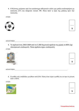 Τιτομιχελάκης Ιωάννης
4. Ο Κώστας αγόρασε από ένα κατάστημα αθλητικών ειδών μια μπάλα ποδοσφαίρου με
έκπτωση 22% και πλήρωσε τελικά 39€. Ποια ήταν η αξία της μπάλας πριν την
έκπτωση;
ΛΥΣΗ:
ΑΠΑΝΤΗΣΗ:__________________________________________________________________
5. Το σχολικό έτος 2003-2004 από τα 5.280 δημοτικά σχολεία της χώρας το 80% είχε
ηλεκτρονικό υπολογιστή. Πόσα σχολεία είχαν υπολογιστή;
ΛΥΣΗ:
ΑΠΑΝΤΗΣΗ:__________________________________________________________________
6. Ο μισθός ενός υπαλλήλου μειώθηκε κατά 35%. Πόσος είναι τώρα ο μισθός του αν πριν τη μείωση
ήταν 1.350 €;
ΛΥΣΗ:
_____
5
_____
5
_____
5
 