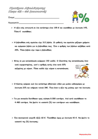 Μαραγκάκη Εύα
Όνομα:____________________________________
Ημερομηνία:____________________________________
 Η αξία ενός εκτυπωτή σε ένα κατάστημα είναι 195 € και πουλήθηκε με έκπτωση 14%.
Πόσα € πουλήθηκε;
 Η βιβλιοθήκη ενός σχολείου είχε 312 βιβλία. Οι μαθητές του σχολείου μάζεψαν χρήματα
και αγόρασαν βιβλία για τη βιβλιοθήκη τους. Έτσι ο αριθμός των βιβλίων αυξήθηκε κατά
25%. Πόσα βιβλία είχε τώρα η βιβλιοθήκη;
 Φέτος σε μια κατασκήνωση υπάρχουν 192 παιδιά. Ο ιδιοκτήτης της κατασκήνωσης ήταν
πολύ ευχαριστημένος, γιατί ο αριθμός αυτός είναι κατά 20%
αυξημένος με πέρυσι. Πόσα παιδιά είχε πέρυσι η κατασκήνωση;
 Ο Κώστας αγόρασε από ένα κατάστημα αθλητικών ειδών μια μπάλα ποδοσφαίρου με
έκπτωση 22% και πλήρωσε τελικά 39€. Ποια ήταν η αξία της μπάλας πριν την έκπτωση;
 Για μια συναυλία διατέθηκαν προς πώληση 8.000 εισιτήρια. Από αυτά πουλήθηκαν τα
4.480 εισιτήρια. Να βρείτε το ποσοστό (%) των εισιτήριων που πουλήθηκαν.
 Ένα ηλεκτρονικό παιχνίδι άξιζε 60 €. Πουλήθηκε όμως με έκπτωση 42 €. Να βρείτε το
ποσοστό της (%) έκπτωσης;
 