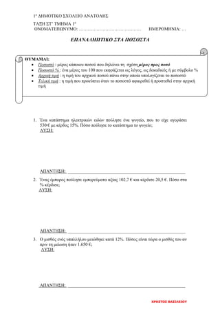1ο
ΔΗΜΟΤΙΚΟ ΣΧΟΛΕΙΟ ΑΝΑΤΟΛΗΣ
ΧΡΗΣΤΟΣ ΒΑΣΙΛΕΙΟΥ
ΤΑΞΗ ΣΤ’ ΤΜΗΜΑ 1ο
ΟΝΟΜΑΤΕΠΩΝΥΜΟ: …………………………………… ΗΜΕΡΟΜΗΝΙΑ: …
ΕΠΑΝΑΛΗΠΤΙΚΟ ΣΤΑ ΠΟΣΟΣΤΑ
1. Ένα κατάστημα ηλεκτρικών ειδών πούλησε ένα ψυγείο, που το είχε αγοράσει
530 € με κέρδος 15%. Πόσο πούλησε το κατάστημα το ψυγείο;
ΛΥΣΗ:
ΑΠΑΝΤΗΣΗ: _____________________________________________________
2. Ένας έμπορος πούλησε εμπορεύματα αξίας 102,7 € και κέρδισε 20,5 €. Πόσο στα
% κέρδισε;
ΛΥΣΗ:
ΑΠΑΝΤΗΣΗ: _____________________________________________________
3. Ο μισθός ενός υπαλλήλου μειώθηκε κατά 12%. Πόσος είναι τώρα ο μισθός του αν
πριν τη μείωση ήταν 1.650 €;
ΛΥΣΗ:
ΑΠΑΝΤΗΣΗ: _____________________________________________________
ΘΥΜΑΜΑΙ:
• Ποσοστό : μέρος κάποιου ποσού που δηλώνει τη σχέση μέρος προς ποσό
• Ποσοστό % : ένα μέρος του 100 που εκφράζεται ως λόγος, ως δεκαδικός ή με σύμβολο %
• Αρχική τιμή : η τιμή του αρχικού ποσού πάνω στην οποία υπολογίζεται το ποσοστό
• Τελική τιμή : η τιμή που προκύπτει όταν το ποσοστό αφαιρεθεί ή προστεθεί στην αρχική
τιμή
 