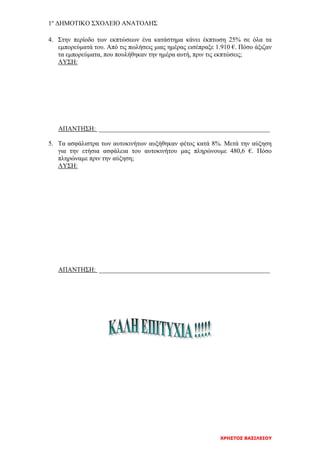 1ο
ΔΗΜΟΤΙΚΟ ΣΧΟΛΕΙΟ ΑΝΑΤΟΛΗΣ
ΧΡΗΣΤΟΣ ΒΑΣΙΛΕΙΟΥ
4. Στην περίοδο των εκπτώσεων ένα κατάστημα κάνει έκπτωση 25% σε όλα τα
εμπορεύματά του. Από τις πωλήσεις μιας ημέρας εισέπραξε 1.910 €. Πόσο άξιζαν
τα εμπορεύματα, που πουλήθηκαν την ημέρα αυτή, πριν τις εκπτώσεις;
ΛΥΣΗ:
ΑΠΑΝΤΗΣΗ: _____________________________________________________
5. Τα ασφάλιστρα των αυτοκινήτων αυξήθηκαν φέτος κατά 8%. Μετά την αύξηση
για την ετήσια ασφάλεια του αυτοκινήτου μας πληρώνουμε 480,6 €. Πόσο
πληρώναμε πριν την αύξηση;
ΛΥΣΗ:
ΑΠΑΝΤΗΣΗ: _____________________________________________________
 