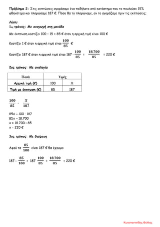 Πρόβλημα 2: Στις εκπτώσεις αγοράσαμε ένα ποδήλατο από κατάστημα που το πουλούσε 15%
φθηνότερα και πληρώσαμε 187 €. Πόσο θα το πληρώναμε, αν το αγοράζαμε πριν τις εκπτώσεις;
Λύση:
1ος τρόπος: Με αναγωγή στη μονάδα
Με έκπτωση κοστίζει 100 – 15 = 85 € όταν η αρχική τιμή είναι 100 €
Κοστίζει 1 € όταν η αρχική τιμή είναι
𝟏𝟎𝟎
𝟖𝟓
€
Κοστίζει 187 € όταν η αρχική τιμή είναι 187 ·
𝟏𝟎𝟎
𝟖𝟓
=
𝟏𝟖.𝟕𝟎𝟎
𝟖𝟓
= 220 €
2ος τρόπος: Με αναλογία
Ποσά Τιμές
Αρχική τιμή (€) 100 Χ
Τιμή με έκπτωση (€) 85 187
𝟏𝟎𝟎
𝟖𝟓
=
𝜲
𝟏𝟖𝟕
85x = 100 · 187
85x = 18.700
x = 18.700 : 85
x = 220 €
3ος τρόπος: Με διαίρεση
Αφού τα
𝟖𝟓
𝟏𝟎𝟎
είναι 187 € θα έχουμε:
187 :
𝟖𝟓
𝟏𝟎𝟎
= 187
𝟏𝟎𝟎
𝟖𝟓
=
𝟏𝟖.𝟕𝟎𝟎
𝟖𝟓
= 220 €
Κωνσταντινίδης Φύλλης
 