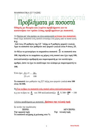 Άννα Πουλή1
ΜΑΘΗΜΑΤΙΚΑ ΣΤ΄ΤΑΞΗΣ :
Οδηγός με θεωρία και λυμένα προβλήματα για να
κατανοήσω τον τρόπο λύσης προβλημάτων με ποσοστά.
Α) Πρώτα απ’ όλα πρέπει να γίνει κατανοητή η έννοια του ποσοστού.
Όταν λέμε ποσοστό ενός ποσού εννοούμε ένα μέρος από το ποσό αυτό,
π.χ.
Από τους 25 μαθητές της ΣΤ ΄τάξης οι 9 μαθητές φορούν γυαλιά.
Άρα το ποσοστό των μαθητών που φορούν γυαλιά είναι 9 στους 25.
Αν θέλω να μετατρέψω το παραπάνω ποσοστό σε ποσοστό στα
100, δηλαδή να το εκφράσω ως μέρος ενός ποσού που έχει τιμή 100,
πολλαπλασιάζω αριθμητή και παρονομαστή με τον κατάλληλο
αριθμό, ώστε να έχω το ισοδύναμο του κλάσμα με παρονομαστή το
100.
Έτσι έχω: 9 x 4 = 36 .
25 x 4 100
Το ποσοστό των μαθητών της ΣΤ΄τάξης που φορούν γυαλιά στα 100
είναι 36/100.
Β) Για να βρω το ποσοστό ενός ποσού κάνω πολλαπλασιασμό,
π.χ για να βρω τα του 300 πολλαπλασιάζω Χ 300= = 180
1)Λύνω προβλήματα με ποσοστά : βρίσκω την τελική τιμή
Σε αυτήν την περίπτωση:
ΞΕΡΩ: ΔΕΝ ΞΕΡΩ:
Την αρχική τιμή Την τελική τιμή
Το ποσοστό αύξησης ή μείωσης στα %
9
25
6
10
6
10
1800
10
 