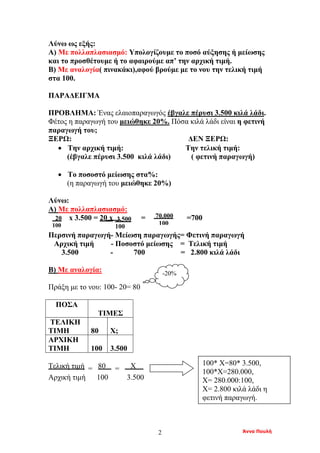 Άννα Πουλή2
Λύνω ως εξής:
Α) Με πολλαπλασιασμό: Υπολογίζουμε το ποσό αύξησης ή μείωσης
και το προσθέτουμε ή το αφαιρούμε απ’ την αρχική τιμή.
Β) Με αναλογία( πινακάκι),αφού βρούμε με το νου την τελική τιμή
στα 100.
ΠΑΡΑΔΕΙΓΜΑ
ΠΡΟΒΛΗΜΑ: Ένας ελαιοπαραγωγός έβγαλε πέρυσι 3.500 κιλά λάδι.
Φέτος η παραγωγή του μειώθηκε 20%. Πόσα κιλά λάδι είναι η φετινή
παραγωγή του;
ΞΕΡΩ: ΔΕΝ ΞΕΡΩ:
• Την αρχική τιμή: Την τελική τιμή:
(έβγαλε πέρυσι 3.500 κιλά λάδι) ( φετινή παραγωγή)
• Το ποσοστό μείωσης στα%:
(η παραγωγή του μειώθηκε 20%)
Λύνω:
Α) Με πολλαπλασιασμό:
x 3.500 = 20 x = =700
Περσινή παραγωγή- Μείωση παραγωγής= Φετινή παραγωγή
Αρχική τιμή - Ποσοστό μείωσης = Τελική τιμή
3.500 - 700 = 2.800 κιλά λάδι
Β) Με αναλογία:
Πράξη με το νου: 100- 20= 80
ΠΟΣΑ
ΤΙΜΕΣ
ΤΕΛΙΚΗ
ΤΙΜΗ 80 Χ;
ΑΡΧΙΚΗ
ΤΙΜΗ 100 3.500
Τελική τιμή = 80 = Χ .
Αρχική τιμή 100 3.500
-20%
20
100
3.500
100
70.000
100
100* Χ=80* 3.500,
100*Χ=280.000,
Χ= 280.000:100,
Χ= 2.800 κιλά λάδι η
φετινή παραγωγή.
 