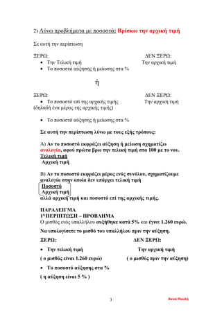 Άννα Πουλή3
2) Λύνω προβλήματα με ποσοστά: Βρίσκω την αρχική τιμή
Σε αυτή την περίπτωση
ΞΕΡΩ: ΔΕΝ ΞΕΡΩ:
• Την Τελική τιμή Την αρχική τιμή
• Το ποσοστό αύξησης ή μείωσης στα %
ή
ΞΕΡΩ: ΔΕΝ ΞΕΡΩ:
• Το ποσοστό επί της αρχικής τιμής Την αρχική τιμή
(δηλαδή ένα μέρος της αρχικής τιμής)
• Το ποσοστό αύξησης ή μείωσης στα %
Σε αυτή την περίπτωση λύνω με τους εξής τρόπους:
Α) Αν το ποσοστό εκφράζει αύξηση ή μείωση σχηματίζω
αναλογία, αφού πρώτα βρω την τελική τιμή στα 100 με το νου.
Τελική τιμή
Αρχική τιμή
Β) Αν το ποσοστό εκφράζει μέρος ενός συνόλου, σχηματίζουμε
αναλογία στην οποία δεν υπάρχει τελική τιμή
Ποσοστό
Αρχική τιμή
αλλά αρχική τιμή και ποσοστό επί της αρχικής τιμής.
ΠΑΡΑΔΕΙΓΜΑ
1η
ΠΕΡΙΠΤΩΣΗ – ΠΡΟΒΛΗΜΑ
Ο μισθός ενός υπαλλήλου αυξήθηκε κατά 5% και έγινε 1.260 ευρώ.
Να υπολογίσετε το μισθό του υπαλλήλου πριν την αύξηση.
ΞΕΡΩ: ΔΕΝ ΞΕΡΩ:
• Την τελική τιμή Την αρχική τιμή
( ο μισθός είναι 1.260 ευρώ) ( ο μισθός πριν την αύξηση)
• Το ποσοστό αύξησης στα %
( η αύξηση είναι 5 % )
 