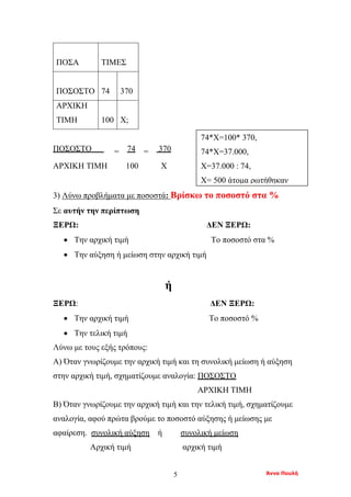 Άννα Πουλή5
ΠΟΣΑ ΤΙΜΕΣ
ΠΟΣΟΣΤΟ 74 370
ΑΡΧΙΚΗ
ΤΙΜΗ 100 Χ;
ΠΟΣΟΣΤΟ = 74 = 370
ΑΡΧΙΚΗ ΤΙΜΗ 100 Χ
3) Λύνω προβλήματα με ποσοστά: Βρίσκω το ποσοστό στα %
Σε αυτήν την περίπτωση
ΞΕΡΩ: ΔΕΝ ΞΕΡΩ:
• Την αρχική τιμή Το ποσοστό στα %
• Την αύξηση ή μείωση στην αρχική τιμή
ή
ΞΕΡΩ: ΔΕΝ ΞΕΡΩ:
• Την αρχική τιμή Το ποσοστό %
• Την τελική τιμή
Λύνω με τους εξής τρόπους:
Α) Όταν γνωρίζουμε την αρχική τιμή και τη συνολική μείωση ή αύξηση
στην αρχική τιμή, σχηματίζουμε αναλογία: ΠΟΣΟΣΤΟ
ΑΡΧΙΚΗ ΤΙΜΗ
Β) Όταν γνωρίζουμε την αρχική τιμή και την τελική τιμή, σχηματίζουμε
αναλογία, αφού πρώτα βρούμε το ποσοστό αύξησης ή μείωσης με
αφαίρεση. συνολική αύξηση ή συνολική μείωση
Αρχική τιμή αρχική τιμή
74*Χ=100* 370,
74*Χ=37.000,
Χ=37.000 : 74,
Χ= 500 άτομα ρωτήθηκαν
 