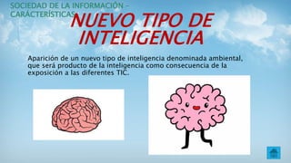 NUEVO TIPO DE
INTELIGENCIA
Aparición de un nuevo tipo de inteligencia denominada ambiental,
que será producto de la inteligencia como consecuencia de la
exposición a las diferentes TIC.
SOCIEDAD DE LA INFORMACIÓN –
CARÁCTERÍSTICAS
 