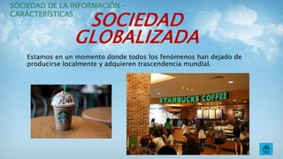 SOCIEDAD
GLOBALIZADA
Estamos en un momento donde todos los fenómenos han dejado de
producirse localmente y adquieren trascendencia mundial.
SOCIEDAD DE LA INFORMACIÓN –
CARÁCTERÍSTICAS
 