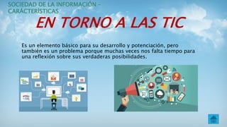 EN TORNO A LAS TIC
Es un elemento básico para su desarrollo y potenciación, pero
también es un problema porque muchas veces nos falta tiempo para
una reflexión sobre sus verdaderas posibilidades.
SOCIEDAD DE LA INFORMACIÓN –
CARÁCTERÍSTICAS
 
