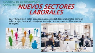 NUEVOS SECTORES
LABORALES
Las TIC también están creando nuevas modalidades laborales como el
teletrabajo, donde el trabajador maneja cada vez menos físicamente
el objeto.
SOCIEDAD DE LA INFORMACIÓN –
CARÁCTERÍSTICAS
 