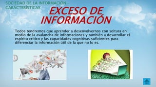 EXCESO DE
INFORMACIÓN
Todos tendremos que aprender a desenvolvernos con soltura en
medio de la avalancha de informaciones y también a desarrollar el
espíritu crítico y las capacidades cognitivas suficientes para
diferenciar la información útil de la que no lo es.
SOCIEDAD DE LA INFORMACIÓN –
CARÁCTERÍSTICAS
 
