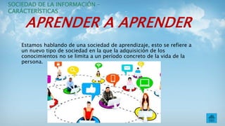 APRENDER A APRENDER
Estamos hablando de una sociedad de aprendizaje, esto se refiere a
un nuevo tipo de sociedad en la que la adquisición de los
conocimientos no se limita a un período concreto de la vida de la
persona.
SOCIEDAD DE LA INFORMACIÓN –
CARÁCTERÍSTICAS
 