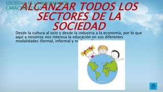 ALCANZAR TODOS LOS
SECTORES DE LA
SOCIEDADDesde la cultura al ocio y desde la industria a la economía, por lo que
aquí a nosotros nos interesa la educación en sus diferentes
modalidades (formal, informal y no formal).
SOCIEDAD DE LA INFORMACIÓN –
CARÁCTERÍSTICAS
 