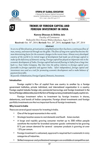 67
Introduction
Foreign capital is flow of capital from one country to another by a foreign
government institution, private individual, and international organization in a country.
Foreign capital includes foreign aid, commercial borrowings and foreign investment in the
formsofforeigncollaboration,loanintheformofforeigncurrency,investmentsinequitycapital etc.
Foreign investment refers to investment by foreign investors in shares,
debentures, and bonds of Indian companies. Foreign direct investments and foreign
portfolio investments are the two important forms of foreign investments.
Why invest in India
There are several good reasons for investing in India.
• One of the largest economies in the world.
• Strategic location access to vast domestic and South Asian market.
• A large and rapidly growing consumer market up to 300 million people
constitute the market for branded consumer goods- estimated to be growing
8 % per annum demand for several consumer products is growing at over
12% per annum.
• Foreign investment is welcomed; approval is required but is automatic in sixty
categories of industries.
• Skilledmanpowerandprofessionalmanagersareavailableatcompetitivecost.
Kamna Dhawan & Shikha Jain
Faculty of Commerce
Baikunthi Devi Kanya Mahavidyalaya, Agra, U.P.
Abstract
In an era of liberalization, privatization and globalization there has been a continuous flow of
man, money, and material through out the globe. The flow of long term capital has become the
most determining factor for the economic changes in the recent times. Almost every developed
country of the world in its initial stages of development had made use of foreign capital to
make up the deficiency of domestic saving. Foreign capital has played an important role in the
economic development of India. Foreign capital had started flowing in India from a long time
back i.e. East India Company. But that time the policy relatives to foreign capital were
favorable to foreign capitalist and against India. After independence, foreign capital and
investment was used as a tool for promoting economic development and to make balance of
payment favorable.
Keywords:Globalization,ForeignCapital,Domestic,Investment.
TRENDS OF FOREIGN CAPITAL AND
FOREIGN INVESTMENT IN INDIA
Published By:
S.R.S.D. Memorial Shiksha Shodh Sansthan
AGRA, INDIA
www.srsshodhsansthan.org
ISSN-2393-946X
Email at: srsdmsss@gmail.com
Chief Editor: Dr. S.B. Sharma
A Biannual Peer Reviewed Refereed International
Journal of Multidisciplinary & Contemporary Researches
Vol. I, Issue I, June 2015, pp. 67-75
UTOPIA OF GLOBAL EDUCATION
th th th
Received: Oct. 10 , 2014, Revised: Nov. 20 , 2014, Accepted: Sept. 29 , 2014
 