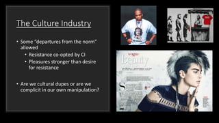 The Culture Industry
• Some “departures from the norm”
allowed
• Resistance co-opted by CI
• Pleasures stronger than desire
for resistance
• Are we cultural dupes or are we
complicit in our own manipulation?
 