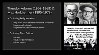 Theodor Adorno (1903-1969) &
Max Horkheimer (1895-1973)
• Critiquing Enlightenment
• Why do we live in an era of unfreedom & violence?
• Instrumental rationality
• Enlightenment created its own “myths”
• Critiquing Mass Culture
• Ideology
• Freud and desire/pleasure
• Culture Industry
 