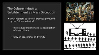 The Culture Industry:
Enlightenment as Mass Deception
• What happens to cultural products produced
by the Culture Industry?
• Increasing uniformity and standardization
of mass culture
• Only an appearance of diversity
 