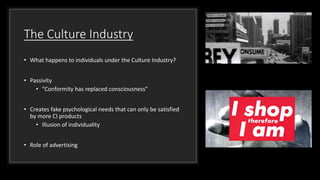 The Culture Industry
• What happens to individuals under the Culture Industry?
• Passivity
• “Conformity has replaced consciousness”
• Creates fake psychological needs that can only be satisfied
by more CI products
• Illusion of individuality
• Role of advertising
 