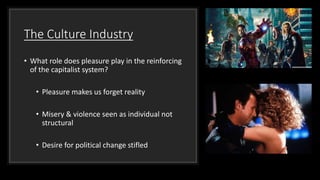 The Culture Industry
• What role does pleasure play in the reinforcing
of the capitalist system?
• Pleasure makes us forget reality
• Misery & violence seen as individual not
structural
• Desire for political change stifled
 