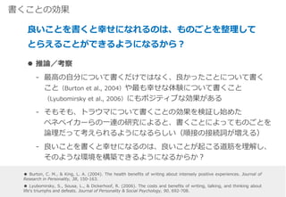 書くことの効果
 推論／考察
‐ 最高の自分について書くだけではなく、良かったことについて書く
こと（Burton et al., 2004）や最も幸せな体験について書くこと
（Lyubomirsky et al., 2006）にもポジティブな効果がある
‐ そもそも、トラウマについて書くことの効果を検証し始めた
ペネベイカーらの一連の研究によると、書くことによってものごとを
論理だって考えられるようになるらしい（順接の接続詞が増える）
‐ 良いことを書くと幸せになるのは、良いことが起こる道筋を理解し、
そのような環境を構築できるようになるからか？
良いことを書くと幸せになれるのは、ものごとを整理して
とらえることができるようになるから？
● Burton, C. M., & King, L. A. (2004). The health benefits of writing about intensely positive experiences. Journal of
Research in Personality, 38, 150-163.
● Lyubomirsky, S., Sousa, L., & Dickerhoof, R. (2006). The costs and benefits of writing, talking, and thinking about
life's triumphs and defeats. Journal of Personality & Social Psychology, 90, 692-708.
 
