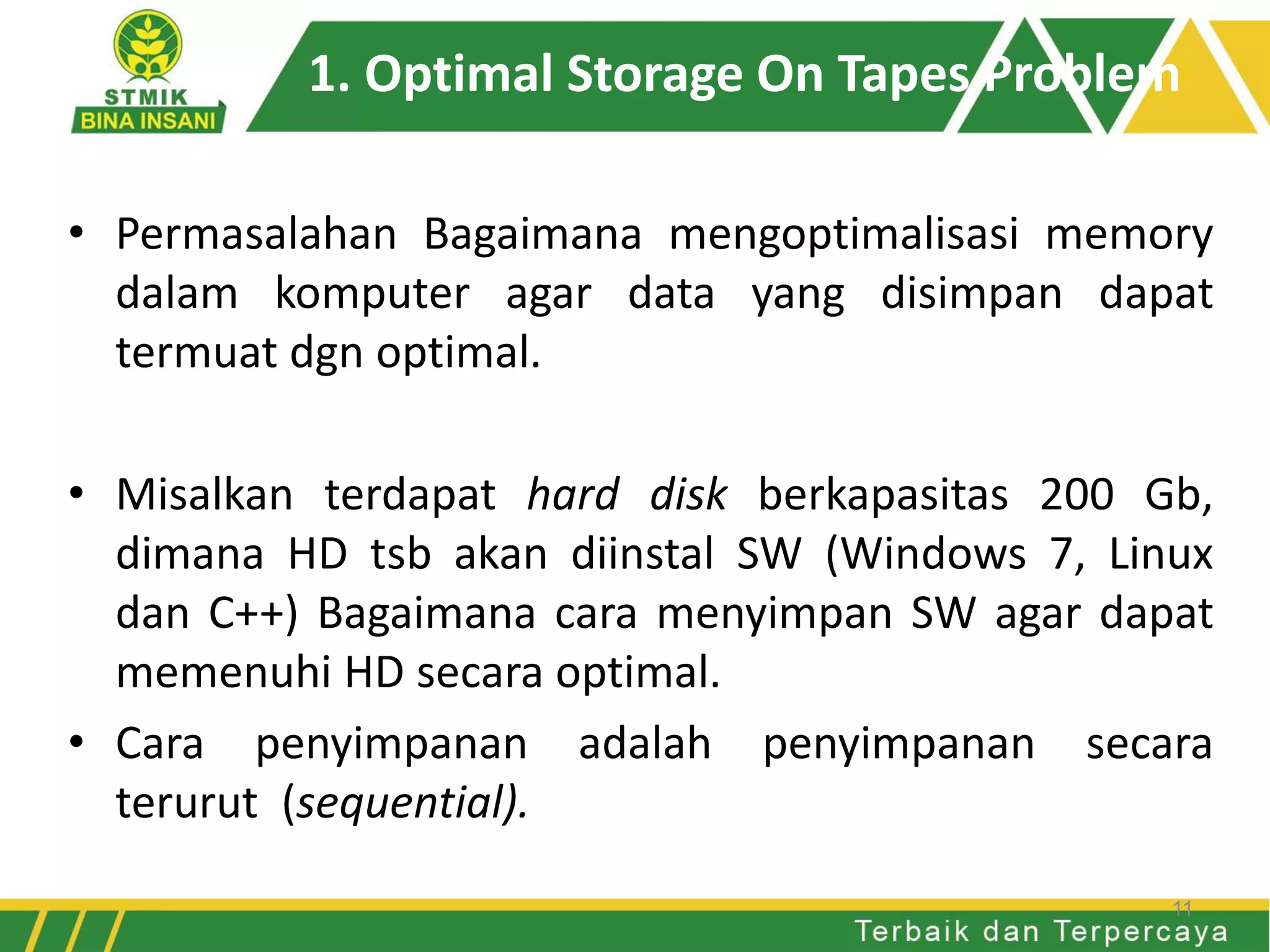 1. Optimal Storage On Tapes Problem
• Permasalahan Bagaimana mengoptimalisasi memory
dalam komputer agar data yang disimpan dapat
termuat dgn optimal.
• Misalkan terdapat hard disk berkapasitas 200 Gb,
dimana HD tsb akan diinstal SW (Windows 7, Linux
dan C++) Bagaimana cara menyimpan SW agar dapat
memenuhi HD secara optimal.
• Cara penyimpanan adalah penyimpanan secara
terurut (sequential).
11
 