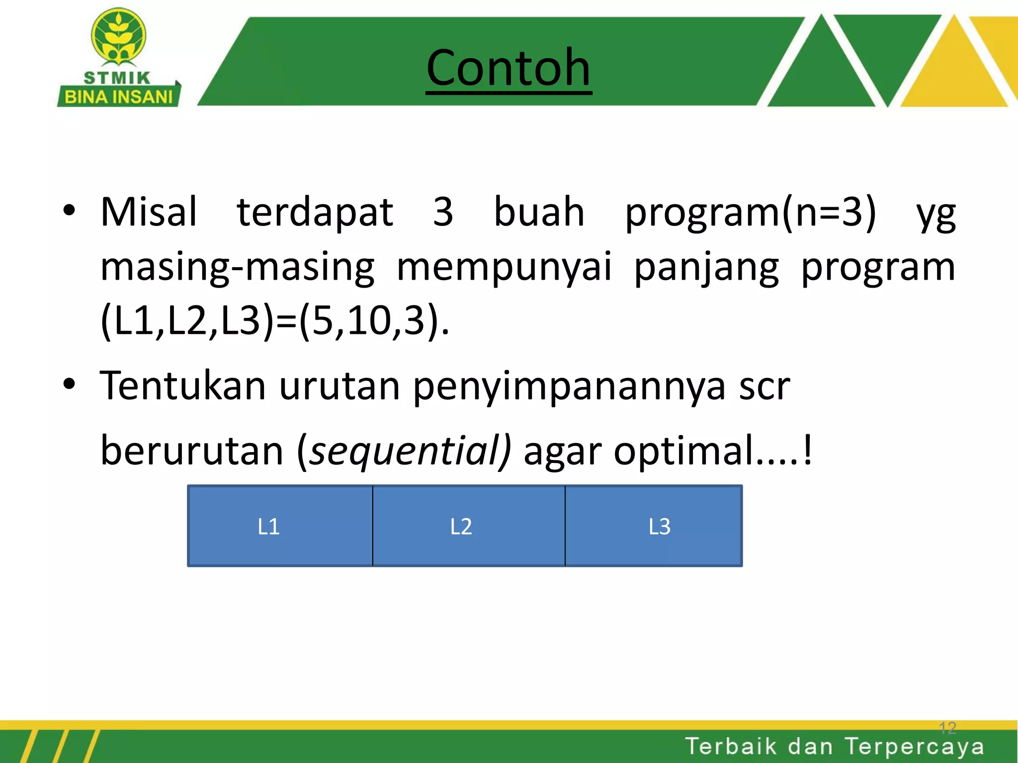 Contoh
• Misal terdapat 3 buah program(n=3) yg
masing-masing mempunyai panjang program
(L1,L2,L3)=(5,10,3).
• Tentukan urutan penyimpanannya scr
berurutan (sequential) agar optimal....!
L1 L2 L3
12
 
