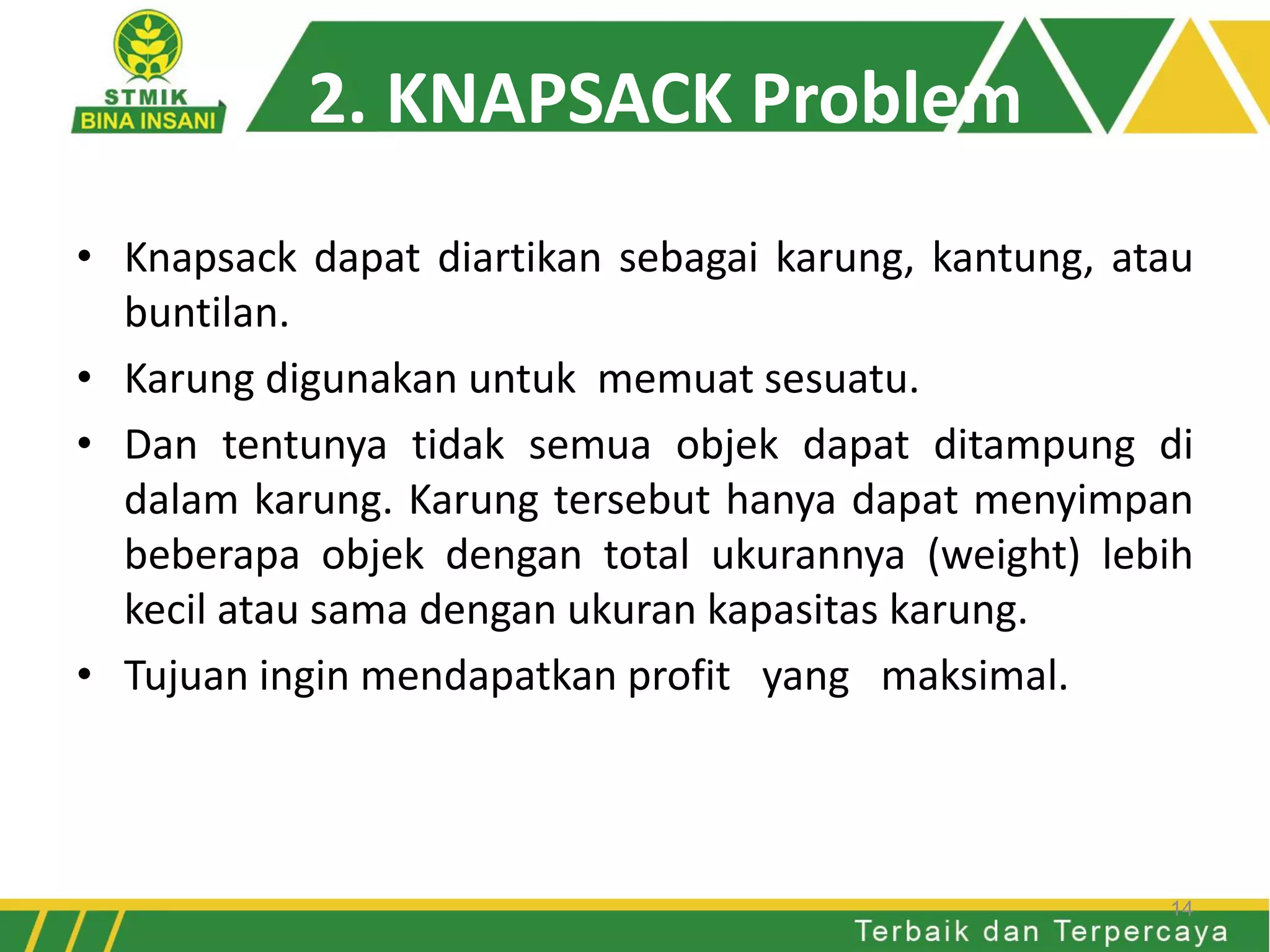 2. KNAPSACK Problem
• Knapsack dapat diartikan sebagai karung, kantung, atau
buntilan.
• Karung digunakan untuk memuat sesuatu.
• Dan tentunya tidak semua objek dapat ditampung di
dalam karung. Karung tersebut hanya dapat menyimpan
beberapa objek dengan total ukurannya (weight) lebih
kecil atau sama dengan ukuran kapasitas karung.
• Tujuan ingin mendapatkan profit yang maksimal.
14
 