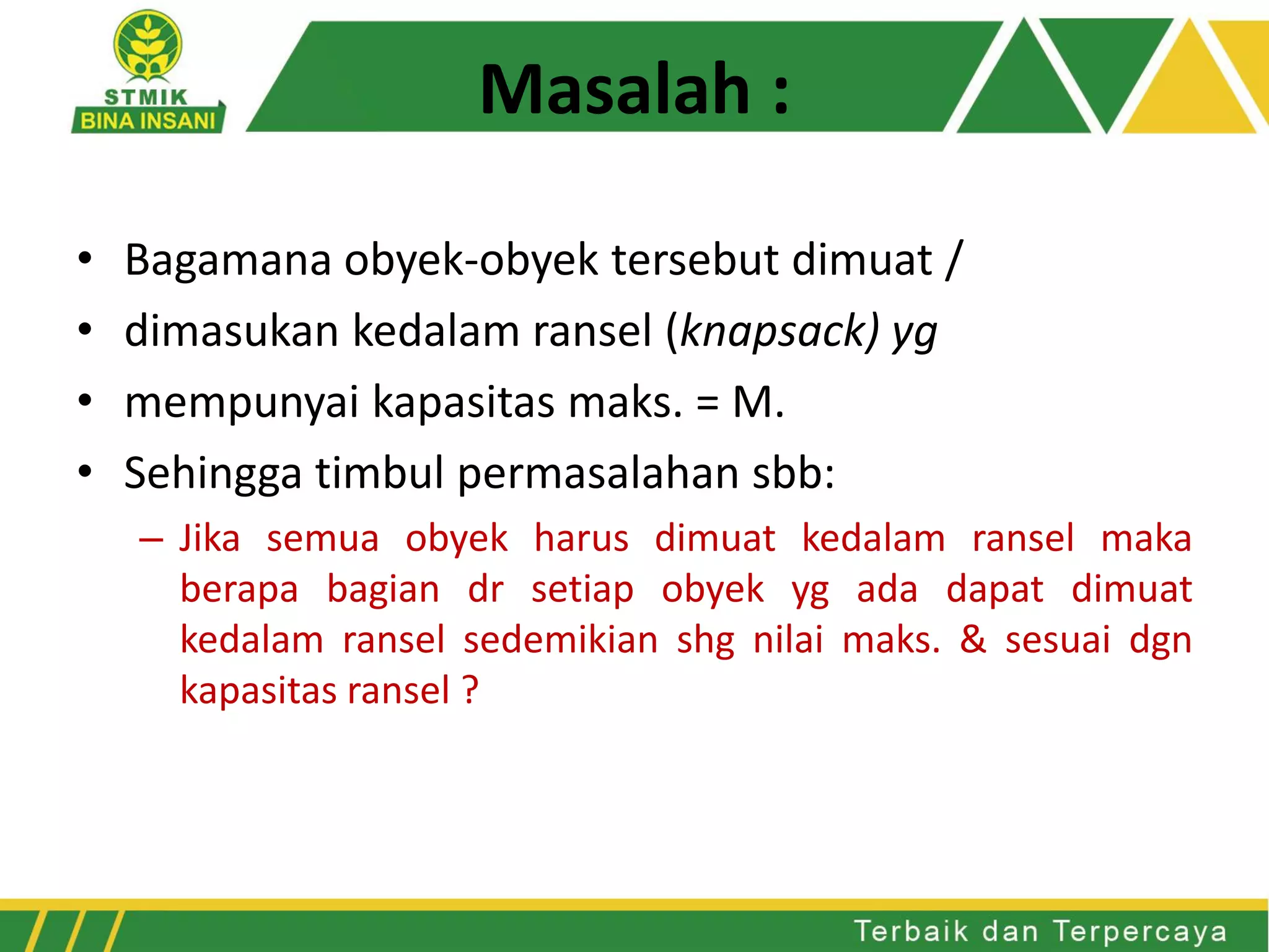 Masalah :
• Bagamana obyek-obyek tersebut dimuat /
• dimasukan kedalam ransel (knapsack) yg
• mempunyai kapasitas maks. = M.
• Sehingga timbul permasalahan sbb:
– Jika semua obyek harus dimuat kedalam ransel maka
berapa bagian dr setiap obyek yg ada dapat dimuat
kedalam ransel sedemikian shg nilai maks. & sesuai dgn
kapasitas ransel ?
 