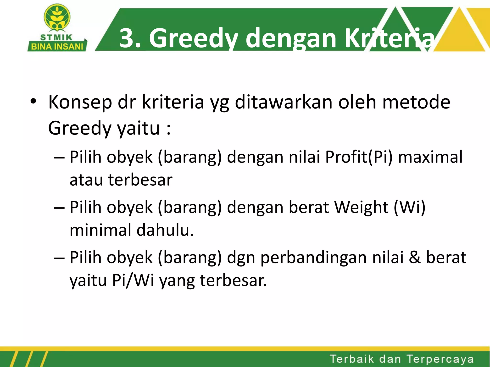 • Konsep dr kriteria yg ditawarkan oleh metode
Greedy yaitu :
– Pilih obyek (barang) dengan nilai Profit(Pi) maximal
atau terbesar
– Pilih obyek (barang) dengan berat Weight (Wi)
minimal dahulu.
– Pilih obyek (barang) dgn perbandingan nilai & berat
yaitu Pi/Wi yang terbesar.
3. Greedy dengan Kriteria
 