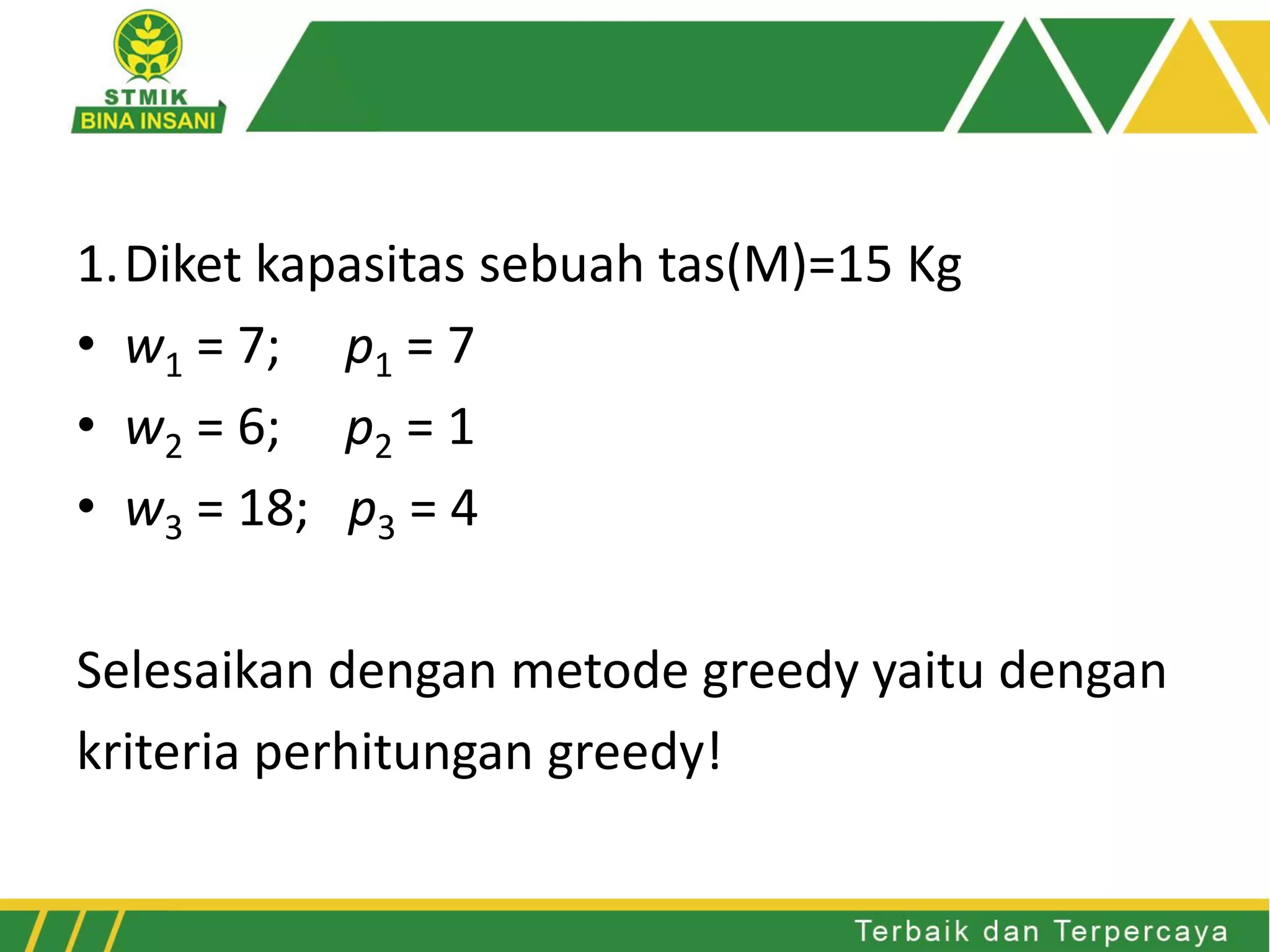 1.Diket kapasitas sebuah tas(M)=15 Kg
• w1 = 7; p1 = 7
• w2 = 6; p2 = 1
• w3 = 18; p3 = 4
Selesaikan dengan metode greedy yaitu dengan
kriteria perhitungan greedy!
 