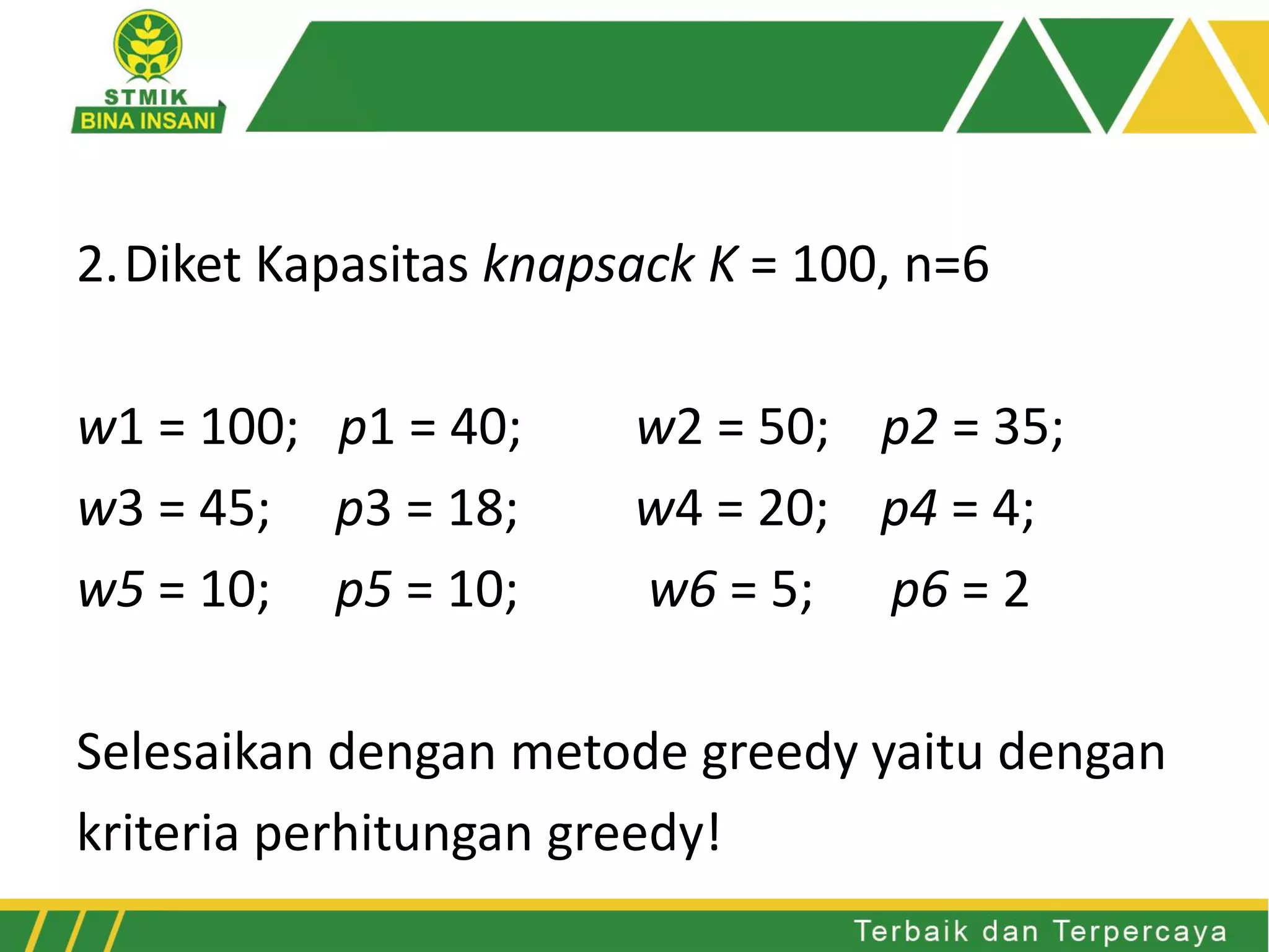 2.Diket Kapasitas knapsack K = 100, n=6
w1 = 100; p1 = 40; w2 = 50; p2 = 35;
w3 = 45; p3 = 18; w4 = 20; p4 = 4;
w5 = 10; p5 = 10; w6 = 5; p6 = 2
Selesaikan dengan metode greedy yaitu dengan
kriteria perhitungan greedy!
 