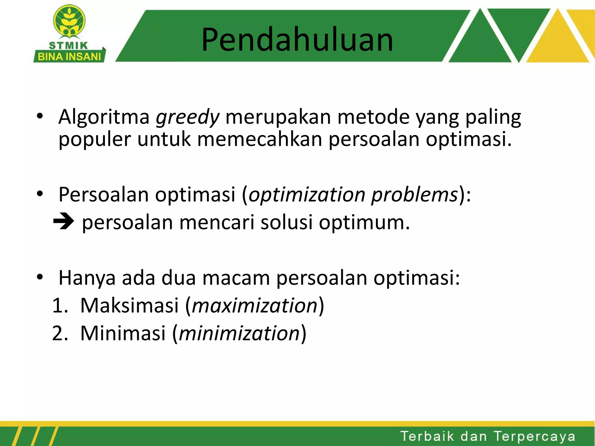 Pendahuluan
• Algoritma greedy merupakan metode yang paling
populer untuk memecahkan persoalan optimasi.
• Persoalan optimasi (optimization problems):
 persoalan mencari solusi optimum.
• Hanya ada dua macam persoalan optimasi:
1. Maksimasi (maximization)
2. Minimasi (minimization)
 